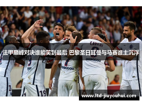 法甲巅峰对决谁能笑到最后 巴黎圣日耳曼与马赛谁主沉浮