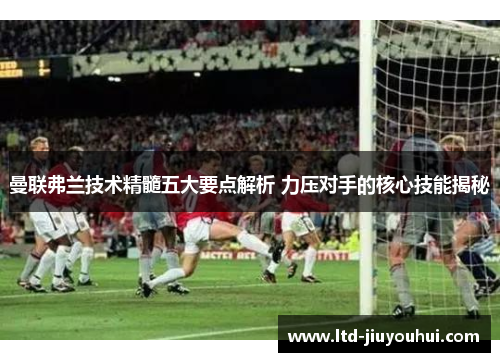 曼联弗兰技术精髓五大要点解析 力压对手的核心技能揭秘