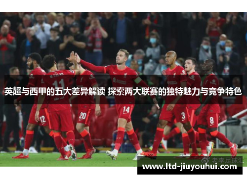 英超与西甲的五大差异解读 探索两大联赛的独特魅力与竞争特色