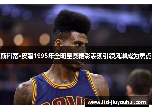 斯科蒂·皮蓬1995年全明星赛精彩表现引领风潮成为焦点