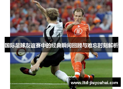 国际足球友谊赛中的经典瞬间回顾与难忘时刻解析 国际足球友谊赛中的经典瞬间回顾与难忘时刻解析