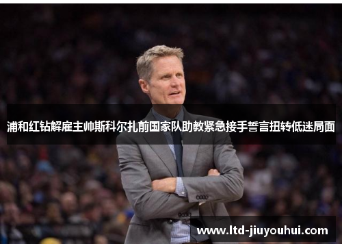 浦和红钻解雇主帅斯科尔扎前国家队助教紧急接手誓言扭转低迷局面