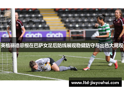 英格丽德恩根在巴萨女足后防线展现稳健防守与出色大局观