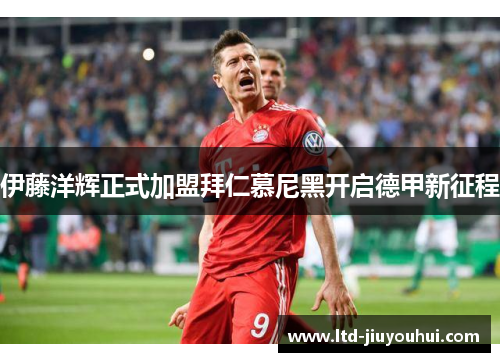 伊藤洋辉正式加盟拜仁慕尼黑开启德甲新征程